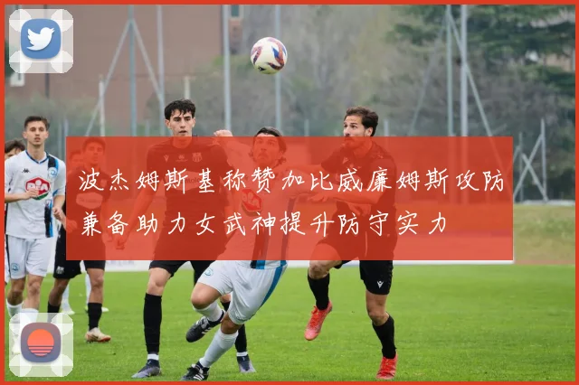 波杰姆斯基称赞加比威廉姆斯攻防兼备助力女武神提升防守实力