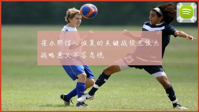 崔永熙信心恢复的关键战役王俊杰战略意义不容忽视