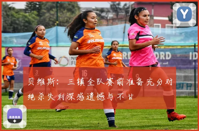 贝维斯：三镇全队赛前准备充分对绝杀失利深感遗憾与不甘