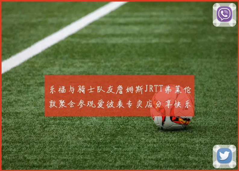 乐福与骑士队友詹姆斯JRTT弗莱伦敦聚会参观爱彼表专卖店分享快乐时光