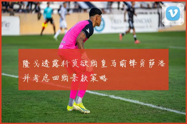 隆戈透露科莫欲购皇马前锋贡萨洛并考虑回购条款策略