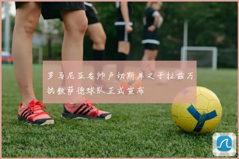 罗马尼亚名帅卢切斯库之子拉兹万执教萨德球队正式宣布