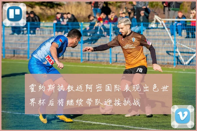 霍约斯执教迈阿密国际表现出色世界杯后将继续带队迎接挑战