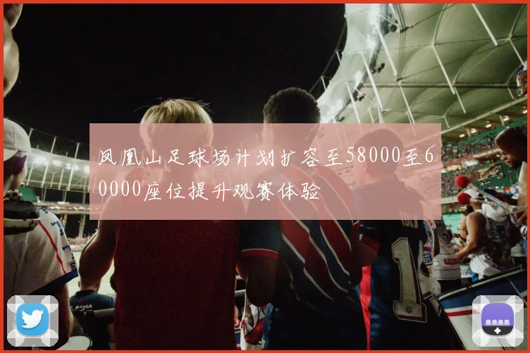 凤凰山足球场计划扩容至58000至60000座位提升观赛体验