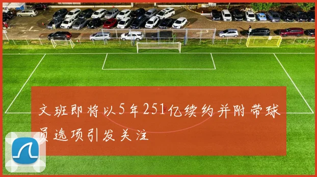 文班即将以5年251亿续约并附带球员选项引发关注