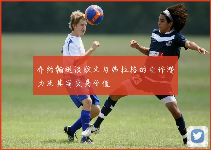 乔约翰逊谈欧文与弗拉格的合作潜力及其高交易价值
