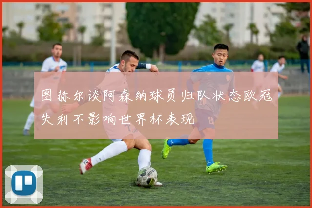 图赫尔谈阿森纳球员归队状态欧冠失利不影响世界杯表现