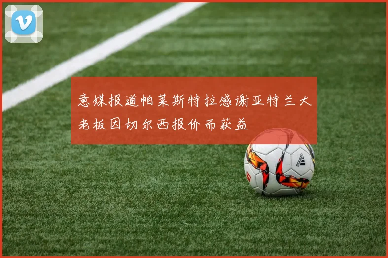 意媒报道帕莱斯特拉感谢亚特兰大老板因切尔西报价而获益