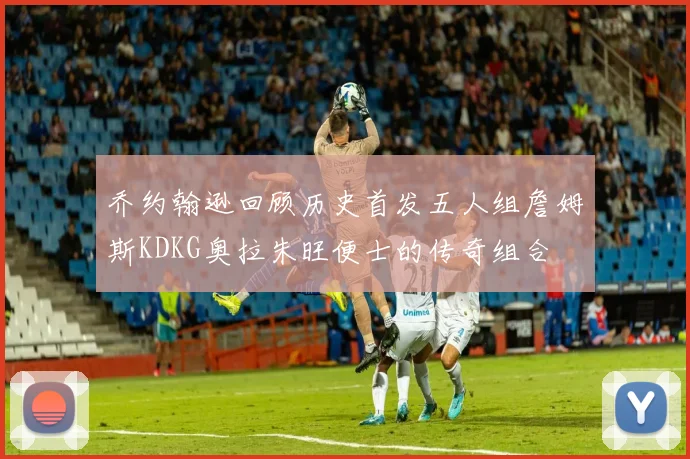 乔约翰逊回顾历史首发五人组詹姆斯KDKG奥拉朱旺便士的传奇组合