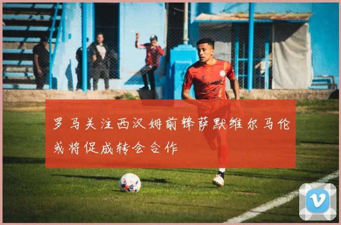 罗马关注西汉姆前锋萨默维尔马伦或将促成转会合作