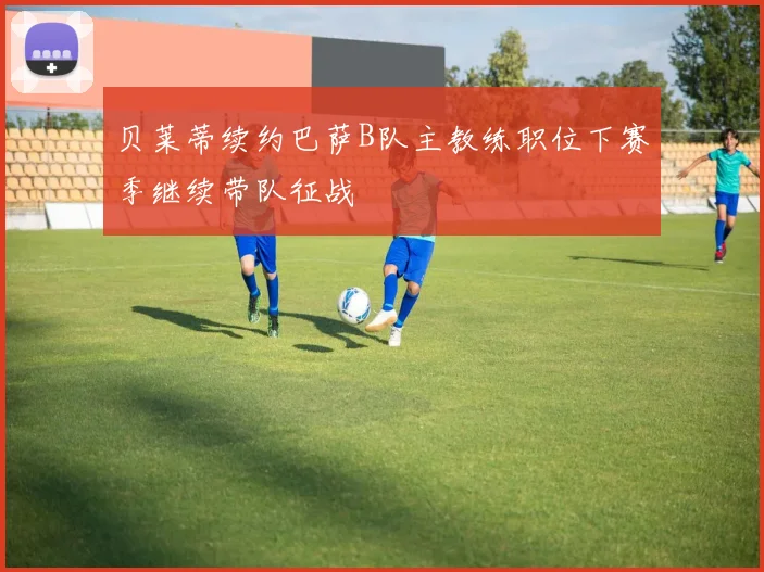 贝莱蒂续约巴萨B队主教练职位下赛季继续带队征战