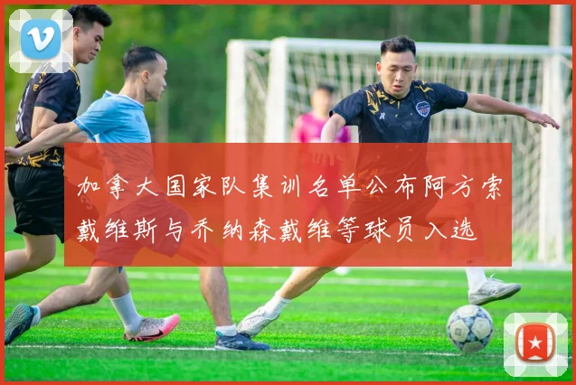 加拿大国家队集训名单公布阿方索戴维斯与乔纳森戴维等球员入选