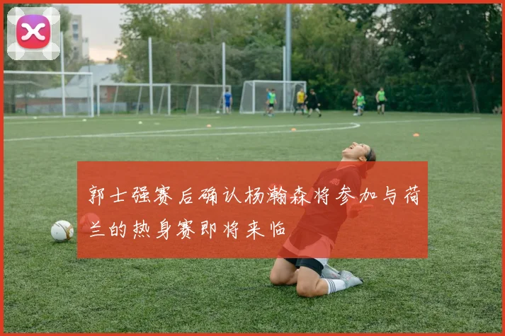 郭士强赛后确认杨瀚森将参加与荷兰的热身赛即将来临