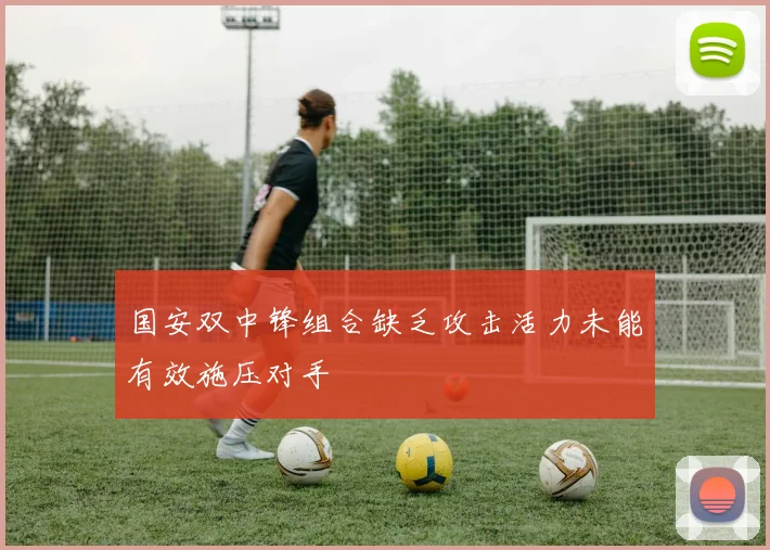 国安双中锋组合缺乏攻击活力未能有效施压对手