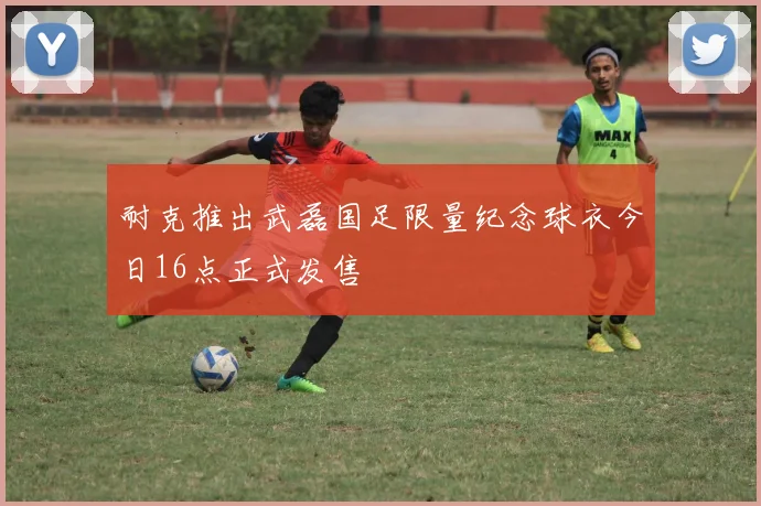 耐克推出武磊国足限量纪念球衣今日16点正式发售