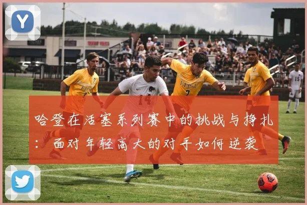 哈登在活塞系列赛中的挑战与挣扎：面对年轻高大的对手如何逆袭