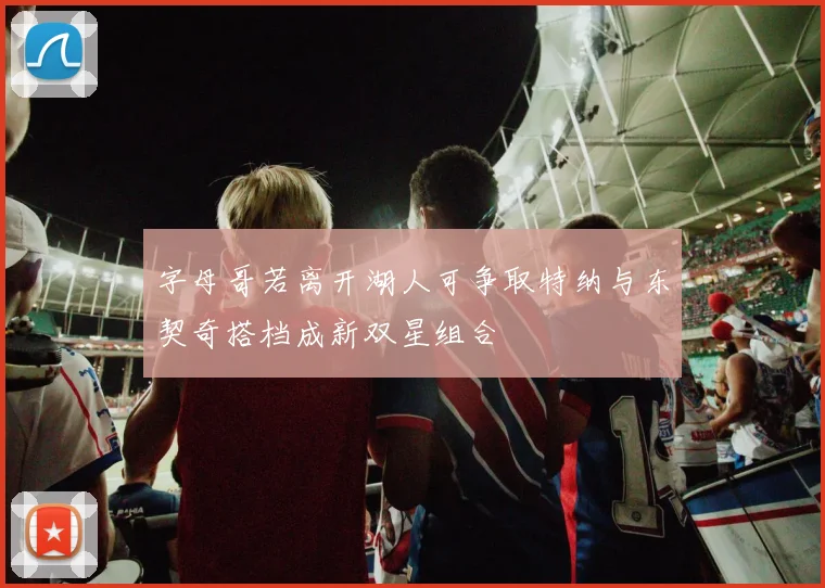 字母哥若离开湖人可争取特纳与东契奇搭档成新双星组合