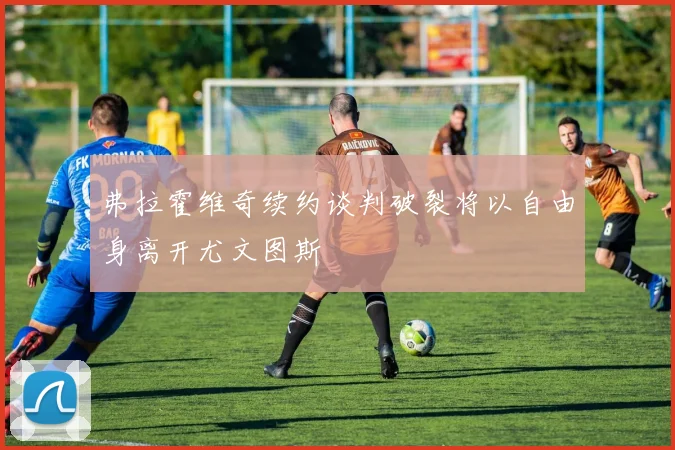 弗拉霍维奇续约谈判破裂将以自由身离开尤文图斯