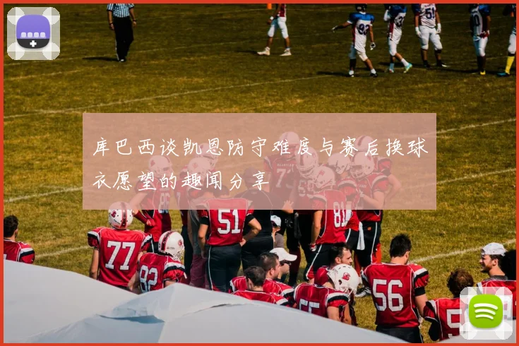 库巴西谈凯恩防守难度与赛后换球衣愿望的趣闻分享