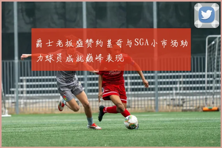 爵士老板盛赞约基奇与SGA小市场助力球员成就巅峰表现