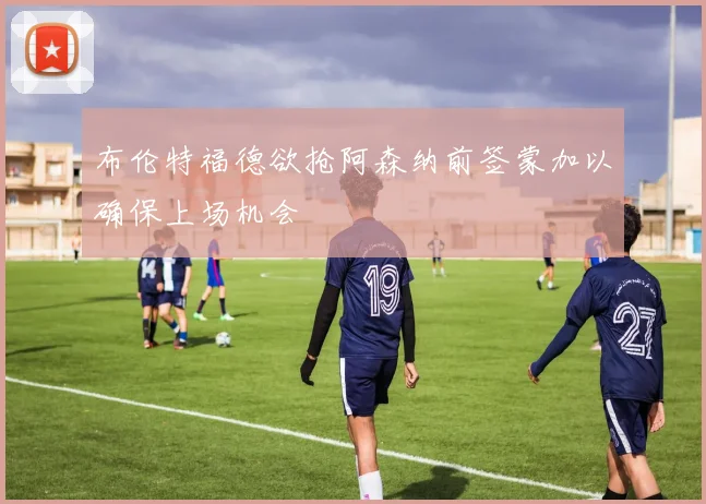 布伦特福德欲抢阿森纳前签蒙加以确保上场机会