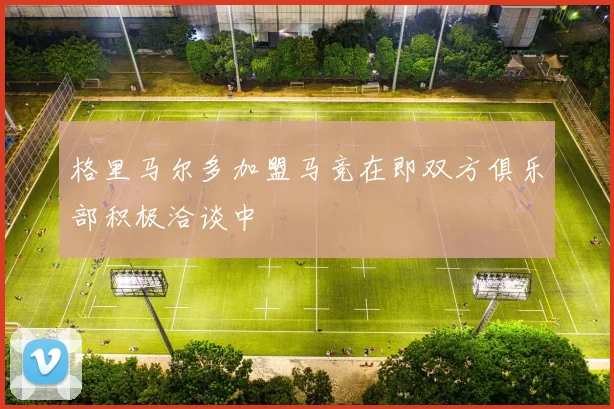 格里马尔多加盟马竞在即双方俱乐部积极洽谈中